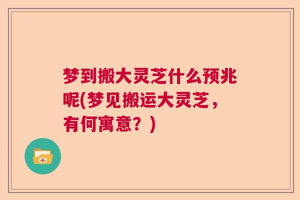 梦到搬大灵芝什么预兆呢(梦见搬运大灵芝，有何寓意？)  第1张
