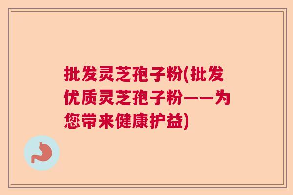 批发灵芝孢子粉(批发优质灵芝孢子粉——为您带来健康护益)  第1张