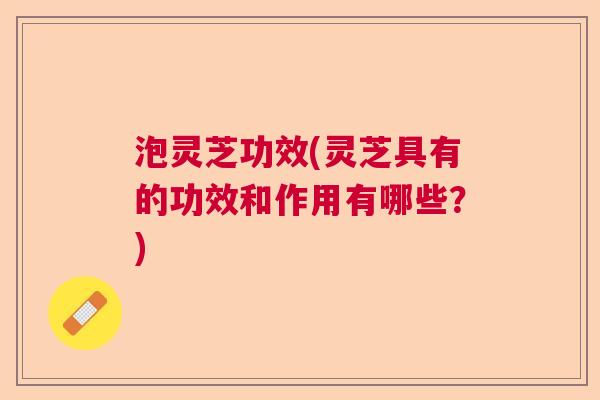泡灵芝功效(灵芝具有的功效和作用有哪些？)  第1张