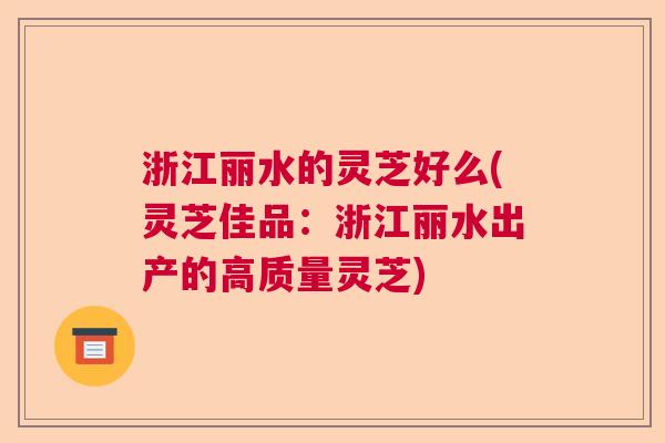 浙江丽水的灵芝好么(灵芝佳品：浙江丽水出产的高质量灵芝)  第1张