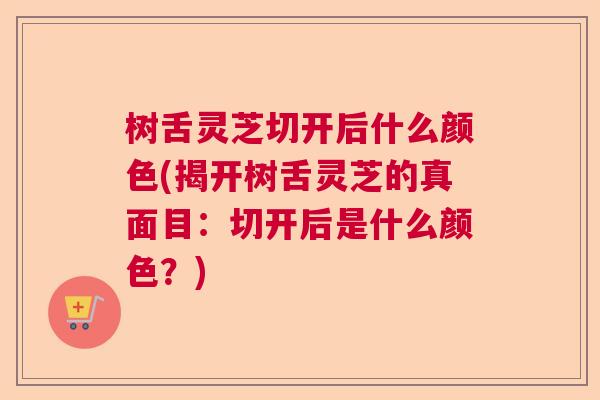树舌灵芝切开后什么颜色(揭开树舌灵芝的真面目：切开后是什么颜色？)  第1张