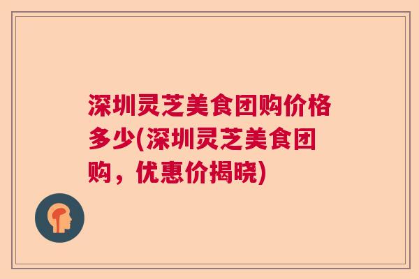深圳灵芝美食团购价格多少(深圳灵芝美食团购，优惠价揭晓)  第1张