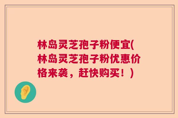 林岛灵芝孢子粉便宜(林岛灵芝孢子粉优惠价格来袭，赶快购买！)  第1张