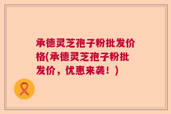 承德灵芝孢子粉批发价格(承德灵芝孢子粉批发价，优惠来袭！)  第1张