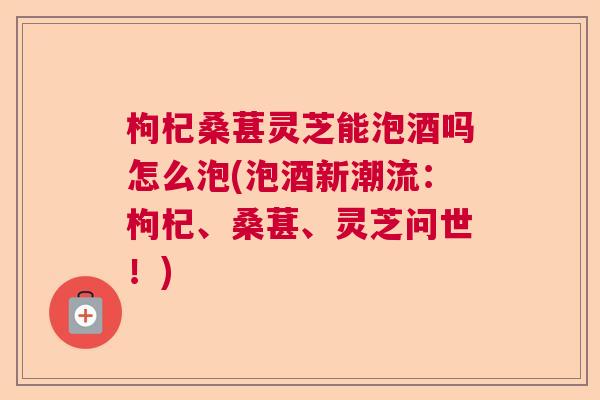 枸杞桑葚灵芝能泡酒吗怎么泡(泡酒新潮流：枸杞、桑葚、灵芝问世！)  第1张