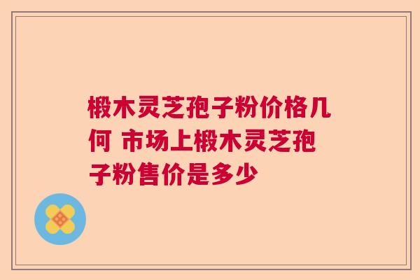 椴木灵芝孢子粉价格几何 市场上椴木灵芝孢子粉售价是多少  第1张