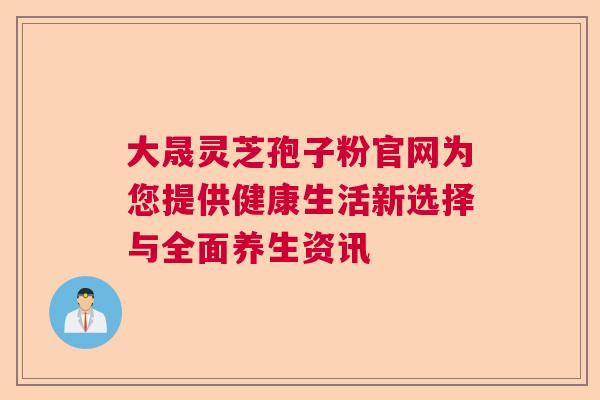 大晟灵芝孢子粉官网为您提供健康生活新选择与全面养生资讯  第1张