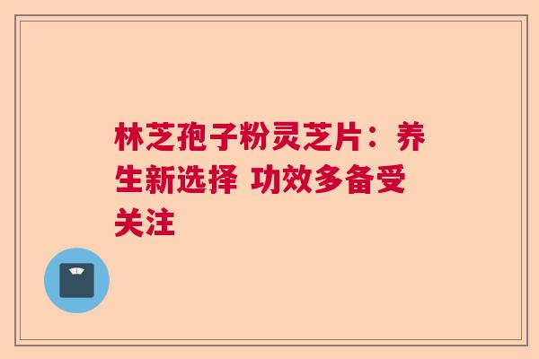林芝孢子粉灵芝片：养生新选择 功效多备受关注  第1张