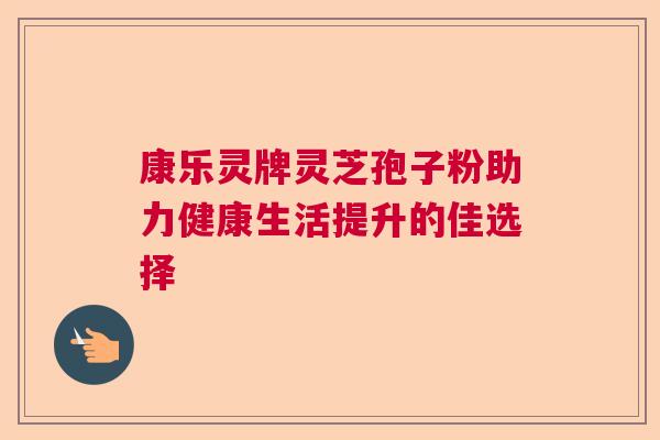 康乐灵牌灵芝孢子粉助力健康生活提升的佳选择  第1张
