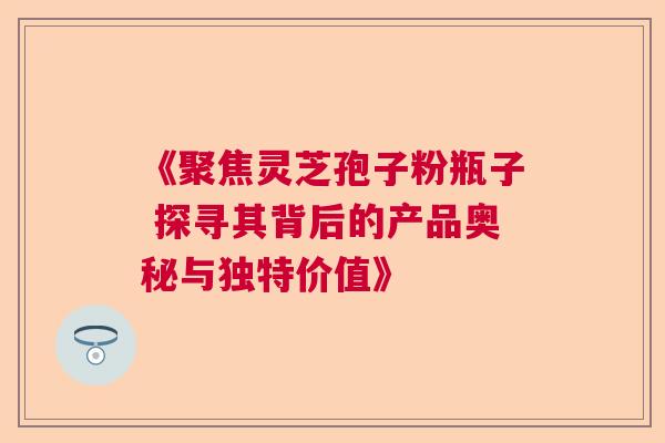 《聚焦灵芝孢子粉瓶子 探寻其背后的产品奥秘与独特价值》  第1张