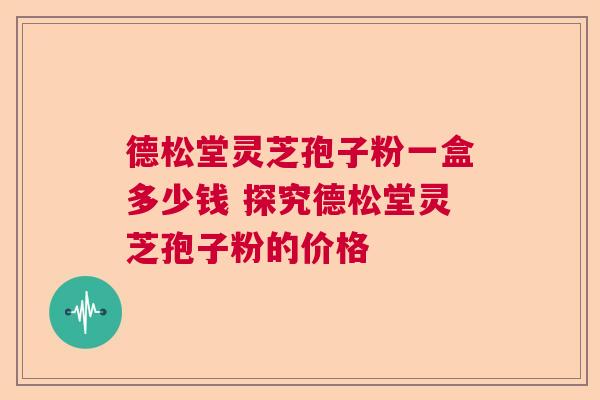 德松堂灵芝孢子粉一盒多少钱 探究德松堂灵芝孢子粉的价格  第1张