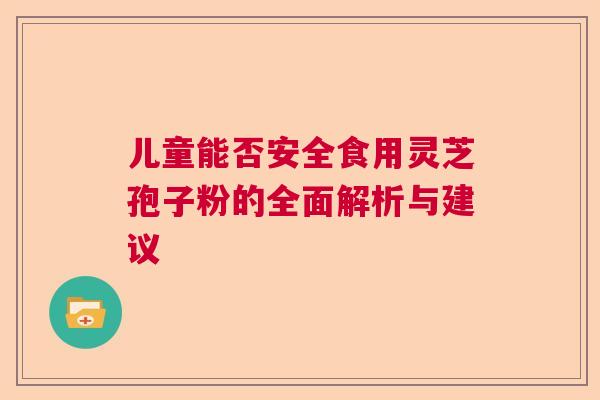 儿童能否安全食用灵芝孢子粉的全面解析与建议  第1张