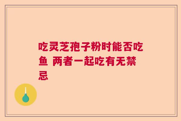 吃灵芝孢子粉时能否吃鱼 两者一起吃有无禁忌  第1张