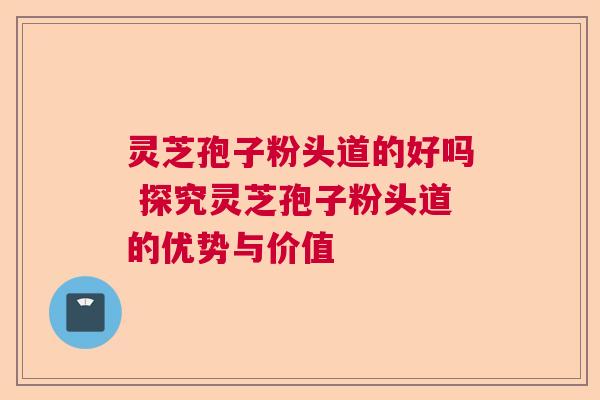 灵芝孢子粉头道的好吗 探究灵芝孢子粉头道的优势与价值  第1张