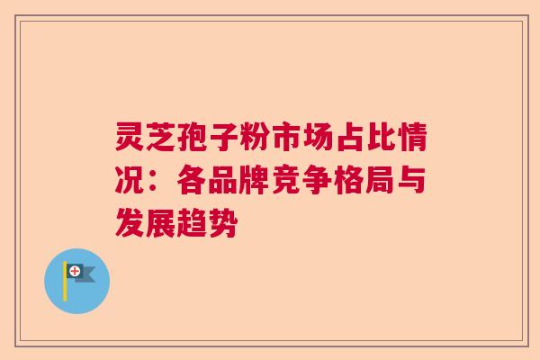 灵芝孢子粉市场占比情况：各品牌竞争格局与发展趋势  第1张