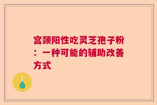宫颈阳性吃灵芝孢子粉：一种可能的辅助改善方式  第1张
