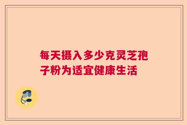 每天摄入多少克灵芝孢子粉为适宜健康生活  第1张