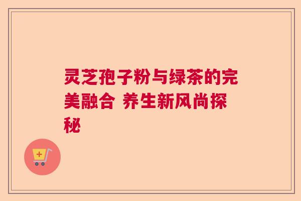 灵芝孢子粉与绿茶的完美融合 养生新风尚探秘  第1张