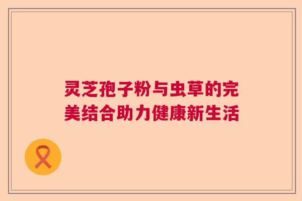 灵芝孢子粉与虫草的完美结合助力健康新生活  第1张