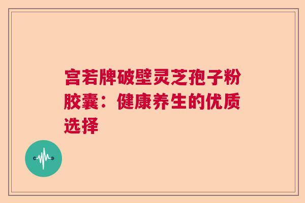 宫若牌破壁灵芝孢子粉胶囊：健康养生的优质选择  第1张