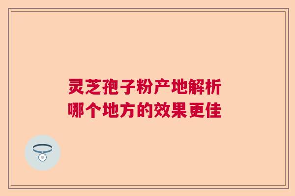 灵芝孢子粉产地解析 哪个地方的效果更佳  第1张