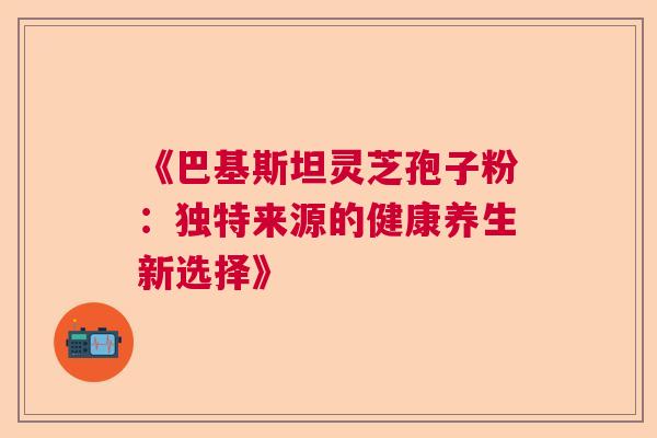 《巴基斯坦灵芝孢子粉：独特来源的健康养生新选择》  第1张