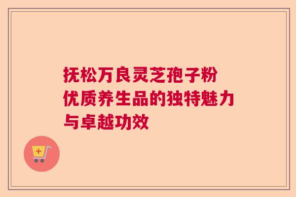 抚松万良灵芝孢子粉 优质养生品的独特魅力与卓越功效  第1张