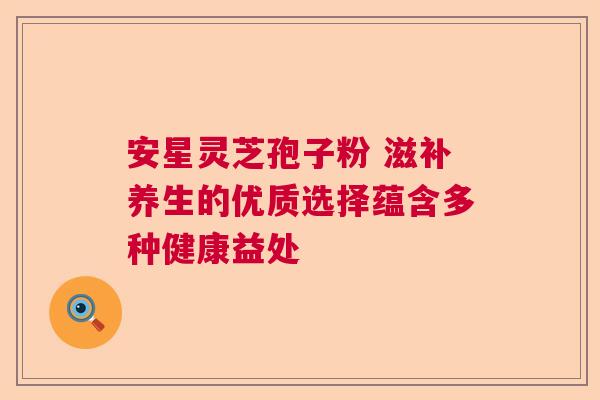 安星灵芝孢子粉 滋补养生的优质选择蕴含多种健康益处  第1张