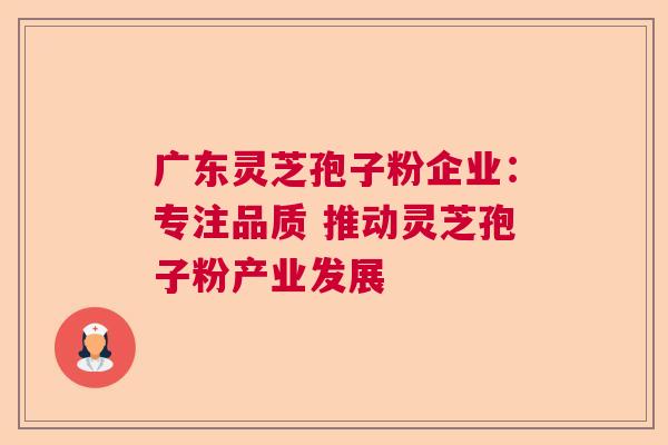 广东灵芝孢子粉企业：专注品质 推动灵芝孢子粉产业发展  第1张
