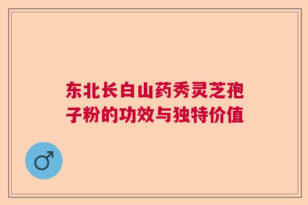 东北长白山药秀灵芝孢子粉的功效与独特价值  第1张