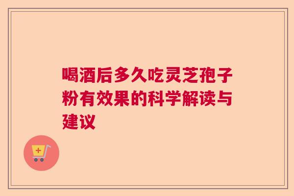 喝酒后多久吃灵芝孢子粉有效果的科学解读与建议  第1张