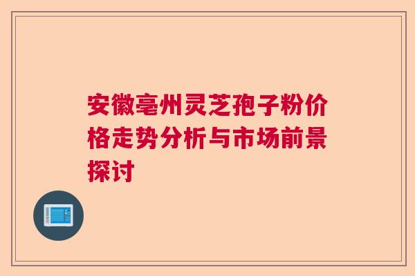 安徽亳州灵芝孢子粉价格走势分析与市场前景探讨  第1张