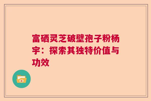 富硒灵芝破壁孢子粉杨宇：探索其独特价值与功效  第1张