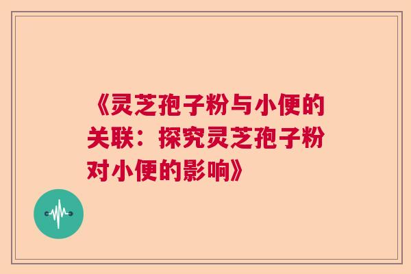 《灵芝孢子粉与小便的关联：探究灵芝孢子粉对小便的影响》  第1张