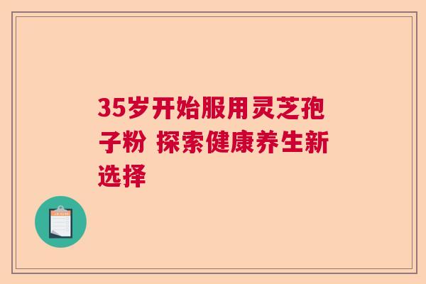 35岁开始服用灵芝孢子粉 探索健康养生新选择  第1张