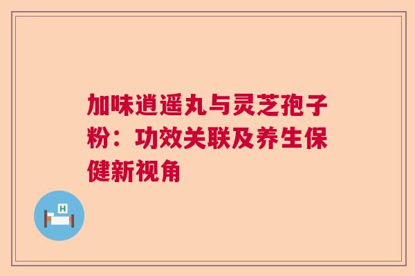 加味逍遥丸与灵芝孢子粉：功效关联及养生保健新视角  第1张