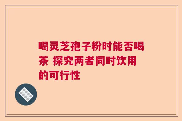 喝灵芝孢子粉时能否喝茶 探究两者同时饮用的可行性  第1张