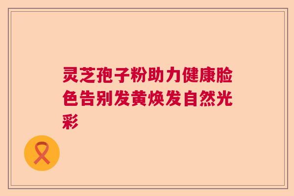 灵芝孢子粉助力健康脸色告别发黄焕发自然光彩  第1张
