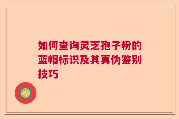 如何查询灵芝孢子粉的蓝帽标识及其真伪鉴别技巧  第1张