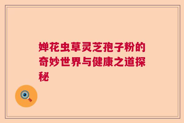 婵花虫草灵芝孢子粉的奇妙世界与健康之道探秘  第1张