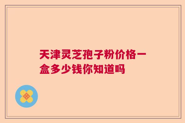 天津灵芝孢子粉价格一盒多少钱你知道吗  第1张