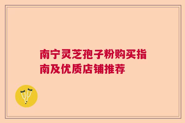 南宁灵芝孢子粉购买指南及优质店铺推荐  第1张