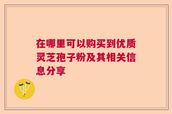 在哪里可以购买到优质灵芝孢子粉及其相关信息分享  第1张