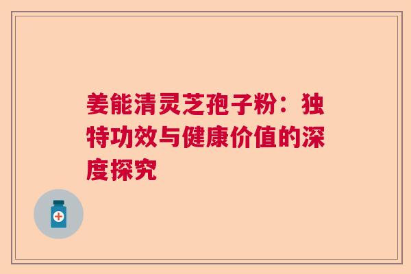姜能清灵芝孢子粉：独特功效与健康价值的深度探究  第1张