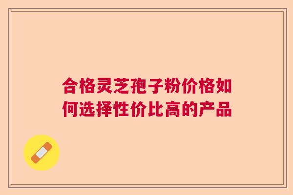 合格灵芝孢子粉价格如何选择性价比高的产品  第1张
