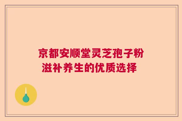 京都安顺堂灵芝孢子粉 滋补养生的优质选择  第1张