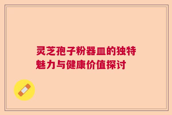 灵芝孢子粉器皿的独特魅力与健康价值探讨  第1张