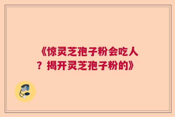 《惊灵芝孢子粉会吃人？揭开灵芝孢子粉的》  第1张