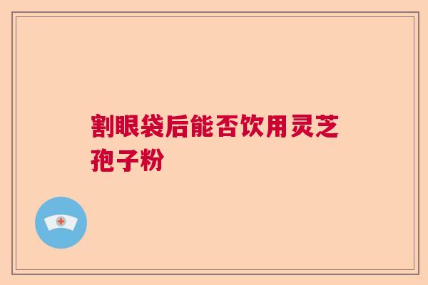 割眼袋后能否饮用灵芝孢子粉  第1张