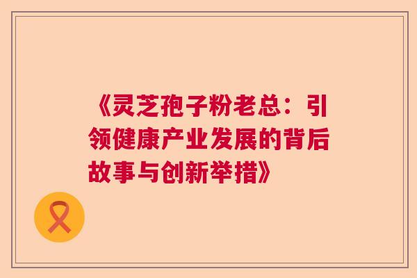 《灵芝孢子粉老总：引领健康产业发展的背后故事与创新举措》  第1张